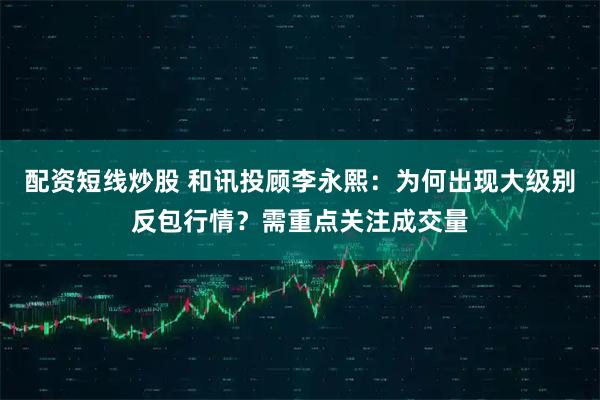 配资短线炒股 和讯投顾李永熙：为何出现大级别反包行情？需重点关注成交量