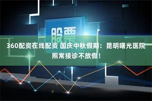 360配资在线配资 国庆中秋假期：昆明曙光医院照常接诊不放假！