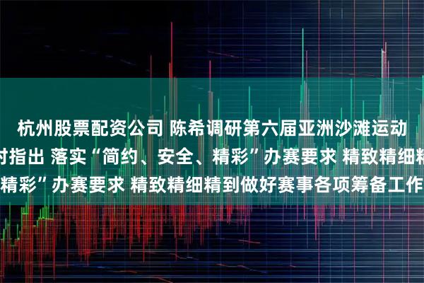 杭州股票配资公司 陈希调研第六届亚洲沙滩运动会场馆场地筹备工作时指出 落实“简约、安全、精彩”办赛要求 精致精细精到做好赛事各项筹备工作