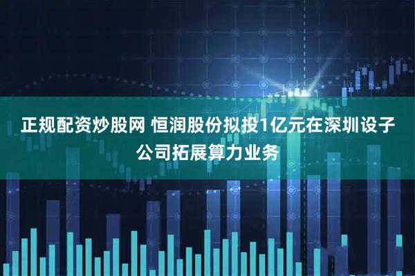 正规配资炒股网 恒润股份拟投1亿元在深圳设子公司拓展算力业务