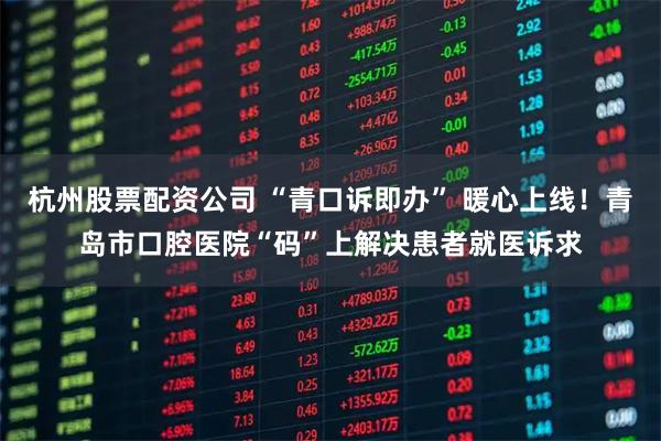 杭州股票配资公司 “青口诉即办” 暖心上线！青岛市口腔医院“码”上解决患者就医诉求