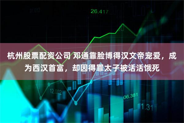 杭州股票配资公司 邓通靠脸博得汉文帝宠爱,成为西汉首富,却因得罪太子被活活饿死