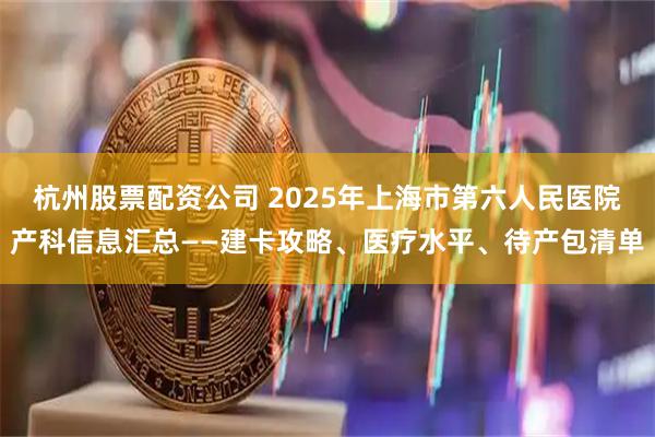 杭州股票配资公司 2025年上海市第六人民医院产科信息汇总——建卡攻略、医疗水平、待产包清单