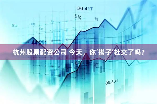 杭州股票配资公司 今天，你‘搭子’社交了吗？
