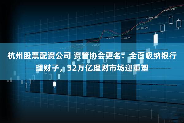 杭州股票配资公司 资管协会更名:全面吸纳银行理财子,32万亿理财市场迎重塑