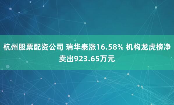 杭州股票配资公司 瑞华泰涨16.58% 机构龙虎榜净卖出923.65万元