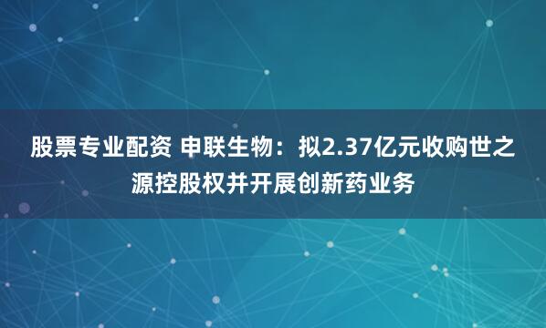 股票专业配资 申联生物：拟2.37亿元收购世之源控股权并开展创新药业务