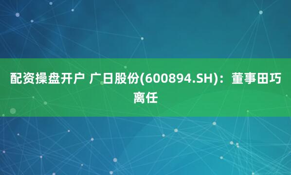 配资操盘开户 广日股份(600894.SH)：董事田巧离任