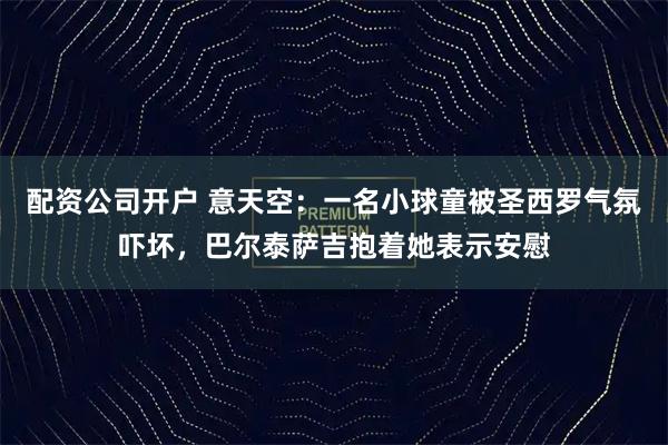 配资公司开户 意天空：一名小球童被圣西罗气氛吓坏，巴尔泰萨吉抱着她表示安慰