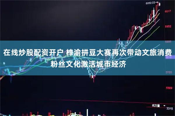 在线炒股配资开户 梓渝拼豆大赛再次带动文旅消费 粉丝文化激活城市经济
