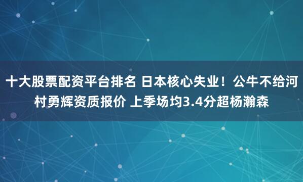 十大股票配资平台排名 日本核心失业！公牛不给河村勇辉资质报价 上季场均3.4分超杨瀚森