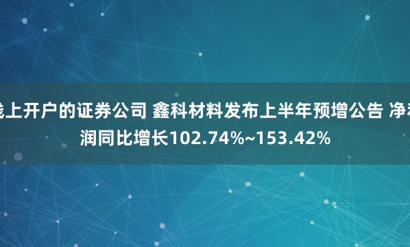 线上开户的证券公司 鑫科材料发布上半年预增公告 净利润同比增长102.74%~153.42%