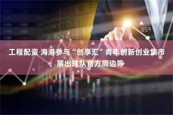 工程配资 海港参与“创享汇”青年创新创业集市，展出球队官方周边等
