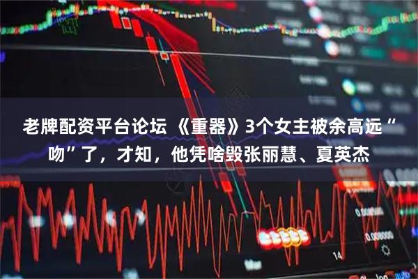 老牌配资平台论坛 《重器》3个女主被余高远“吻”了，才知，他凭啥毁张丽慧、夏英杰