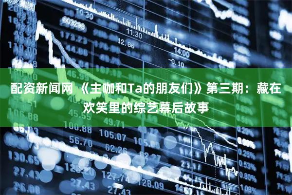 配资新闻网 《主咖和Ta的朋友们》第三期：藏在欢笑里的综艺幕后故事