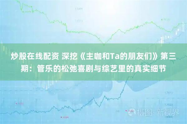炒股在线配资 深挖《主咖和Ta的朋友们》第三期：管乐的松弛喜剧与综艺里的真实细节